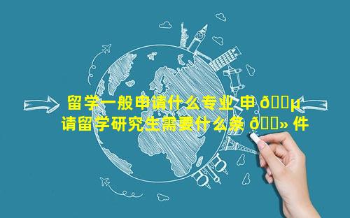 留学一般申请什么专业 申 🐵 请留学研究生需要什么条 🌻 件